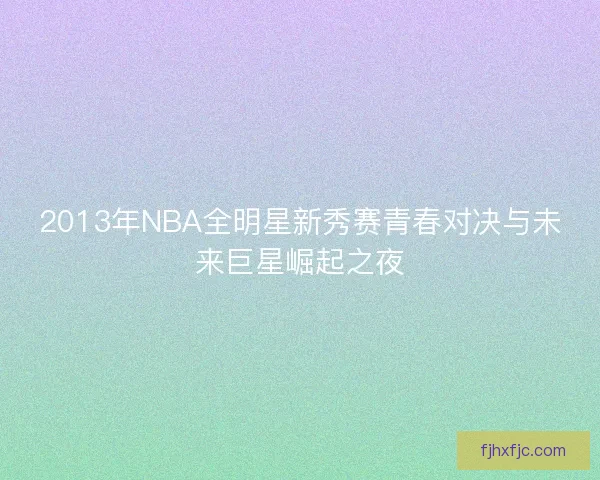 2013年NBA全明星新秀赛青春对决与未来巨星崛起之夜 2013年NBA全明星新秀赛青春对决与未来巨星崛起之夜