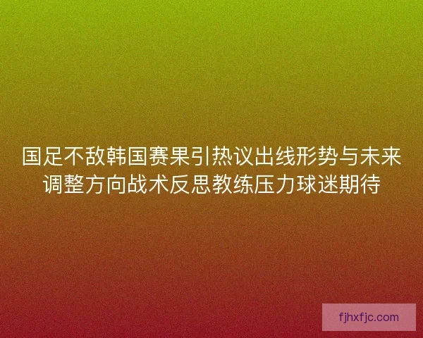 国足不敌韩国赛果引热议出线形势与未来调整方向战术反思教练压力球迷期待