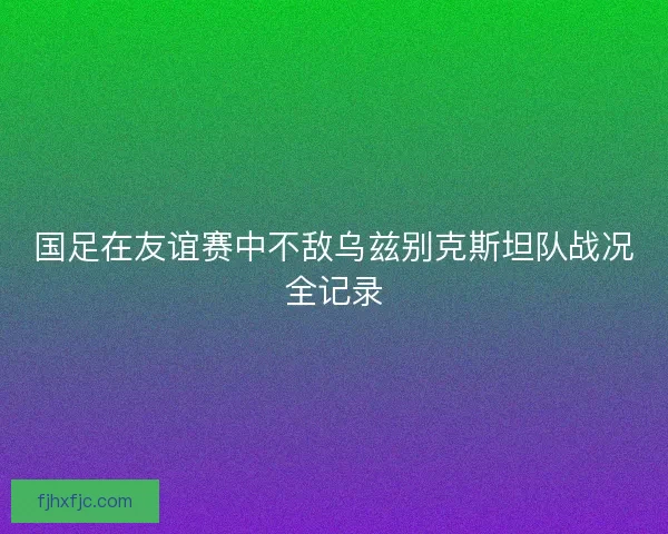 国足在友谊赛中不敌乌兹别克斯坦队战况全记录 国足在友谊赛中不敌乌兹别克斯坦队战况全记录