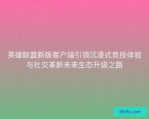 英雄联盟新版客户端引领沉浸式竞技体验与社交革新未来生态升级之路 英雄联盟新版客户端引领沉浸式竞技体验与社交革新未来生态升级之路