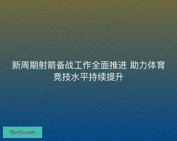 新周期射箭备战工作全面推进 助力体育竞技水平持续提升