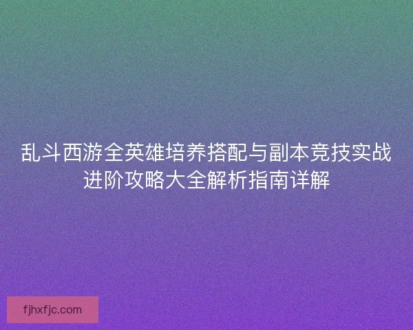 乱斗西游全英雄培养搭配与副本竞技实战进阶攻略大全解析指南详解