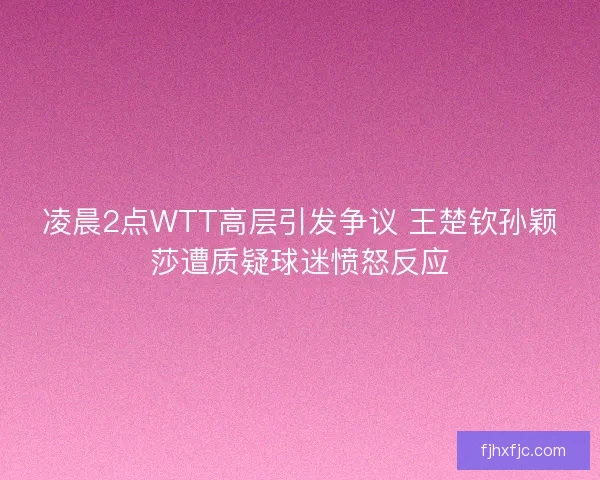 凌晨2点WTT高层引发争议 王楚钦孙颖莎遭质疑球迷愤怒反应