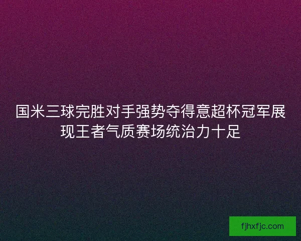 国米三球完胜对手强势夺得意超杯冠军展现王者气质赛场统治力十足