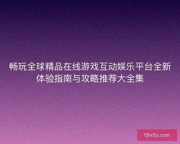 畅玩全球精品在线游戏互动娱乐平台全新体验指南与攻略推荐大全集