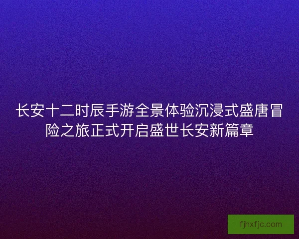 长安十二时辰手游全景体验沉浸式盛唐冒险之旅正式开启盛世长安新篇章