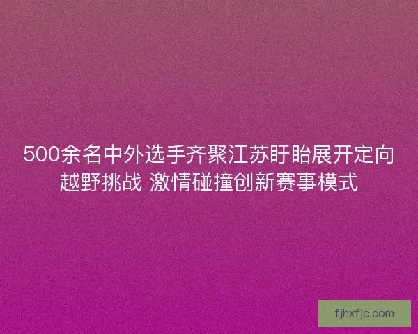 500余名中外选手齐聚江苏盱眙展开定向越野挑战 激情碰撞创新赛事模式