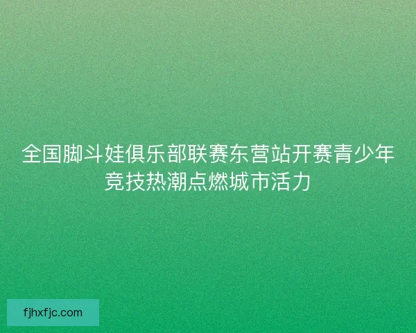 全国脚斗娃俱乐部联赛东营站开赛青少年竞技热潮点燃城市活力