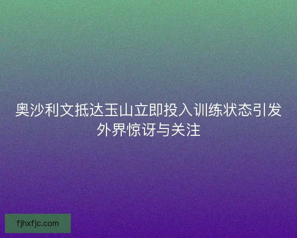 奥沙利文抵达玉山立即投入训练状态引发外界惊讶与关注