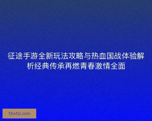 征途手游全新玩法攻略与热血国战体验解析经典传承再燃青春激情全面