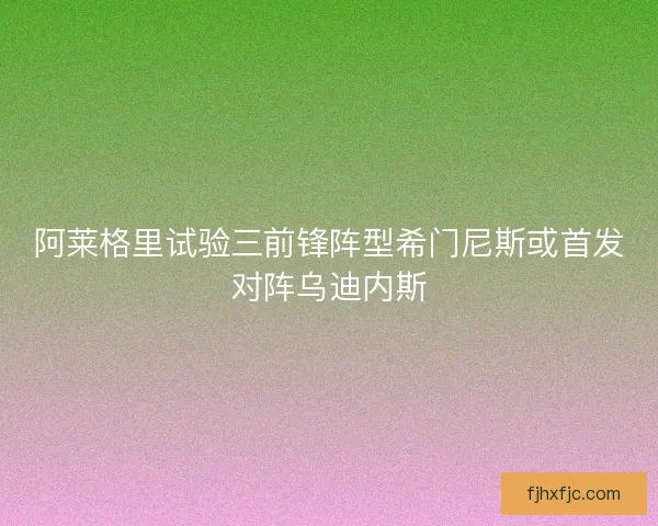 阿莱格里试验三前锋阵型希门尼斯或首发对阵乌迪内斯