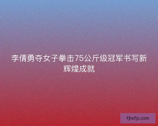 李倩勇夺女子拳击75公斤级冠军书写新辉煌成就