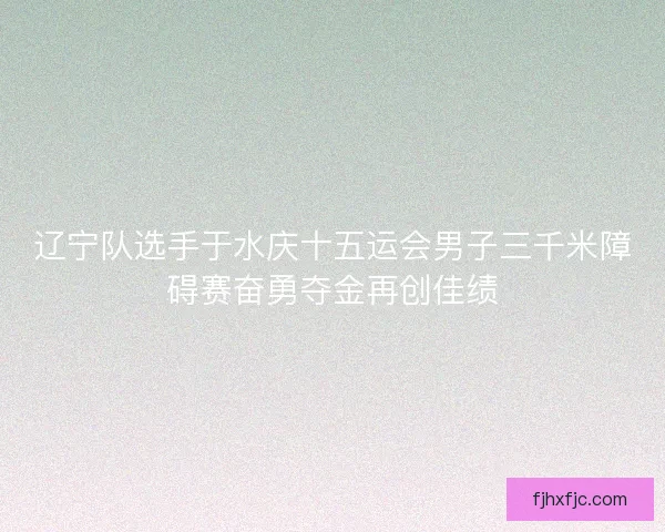 辽宁队选手于水庆十五运会男子三千米障碍赛奋勇夺金再创佳绩