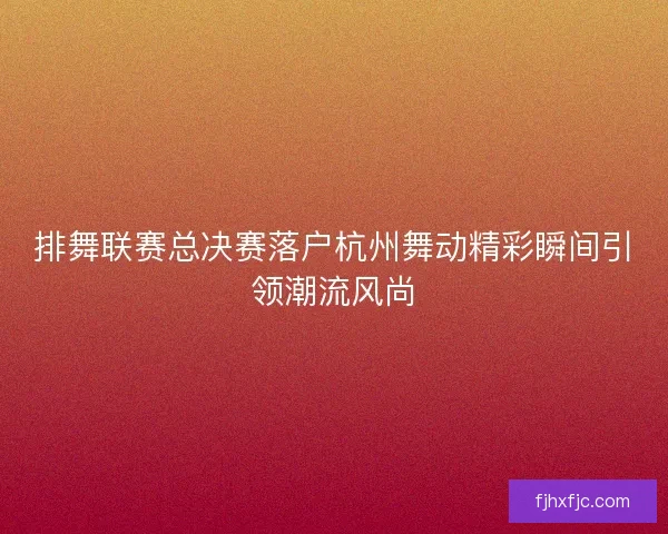 排舞联赛总决赛落户杭州舞动精彩瞬间引领潮流风尚 排舞联赛总决赛落户杭州舞动精彩瞬间引领潮流风尚