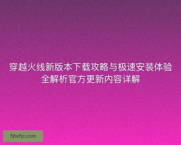 穿越火线新版本下载攻略与极速安装体验全解析官方更新内容详解 穿越火线新版本下载攻略与极速安装体验全解析官方更新内容详解