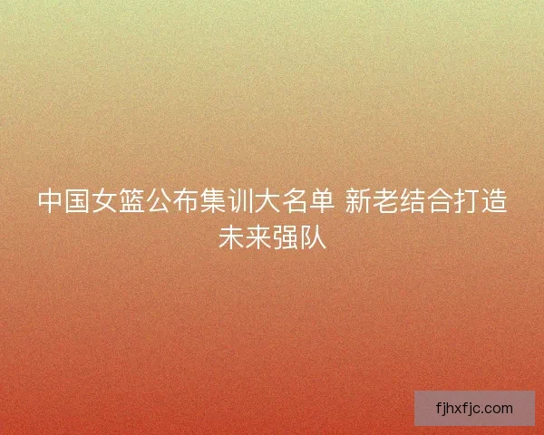 中国女篮公布集训大名单 新老结合打造未来强队 中国女篮公布集训大名单 新老结合打造未来强队
