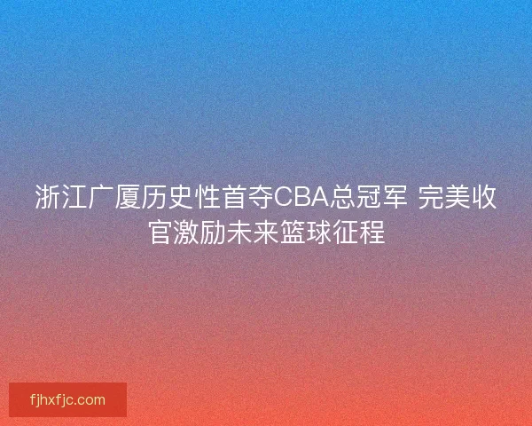 浙江广厦历史性首夺CBA总冠军 完美收官激励未来篮球征程