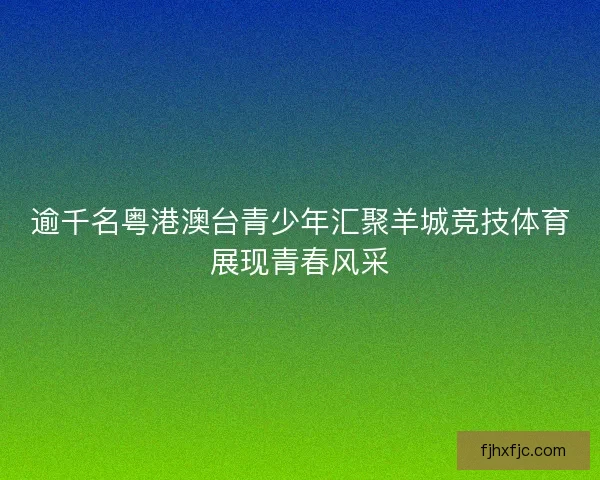 逾千名粤港澳台青少年汇聚羊城竞技体育展现青春风采