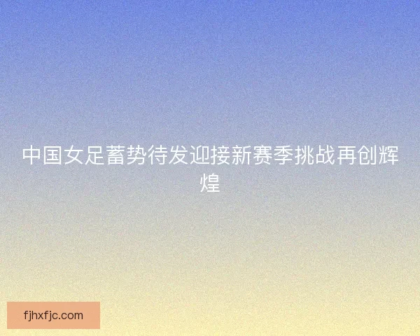 中国女足蓄势待发迎接新赛季挑战再创辉煌 中国女足蓄势待发迎接新赛季挑战再创辉煌