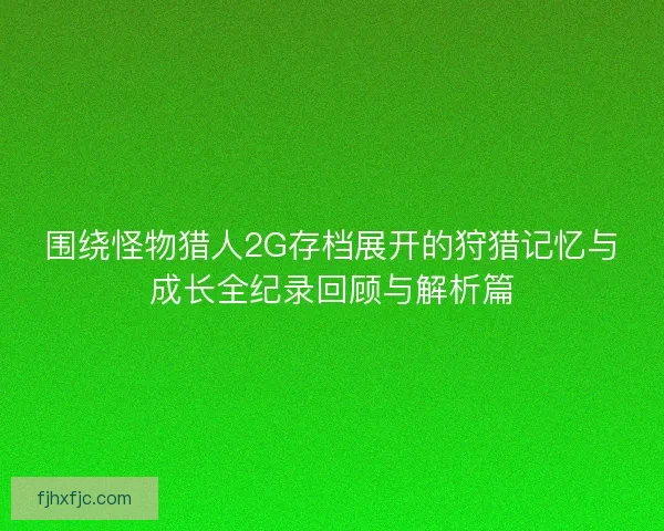 围绕怪物猎人2G存档展开的狩猎记忆与成长全纪录回顾与解析篇 围绕怪物猎人2G存档展开的狩猎记忆与成长全纪录回顾与解析篇