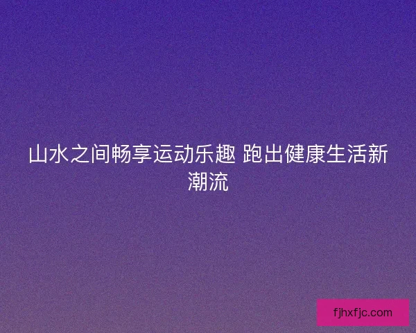 山水之间畅享运动乐趣 跑出健康生活新潮流