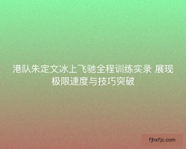 港队朱定文冰上飞驰全程训练实录 展现极限速度与技巧突破 港队朱定文冰上飞驰全程训练实录 展现极限速度与技巧突破