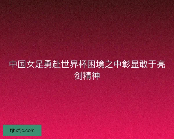 中国女足勇赴世界杯困境之中彰显敢于亮剑精神