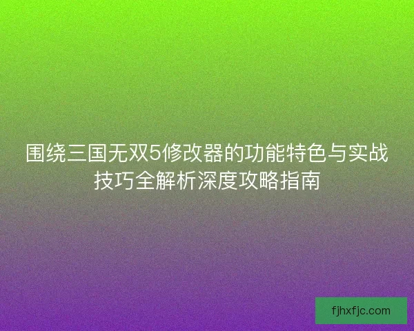 围绕三国无双5修改器的功能特色与实战技巧全解析深度攻略指南