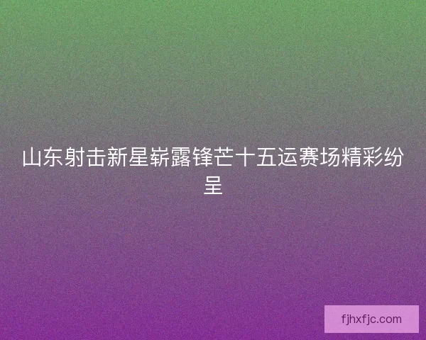山东射击新星崭露锋芒十五运赛场精彩纷呈