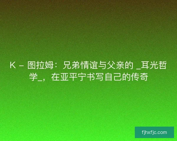 K - 图拉姆：兄弟情谊与父亲的 _耳光哲学_，在亚平宁书写自己的传奇