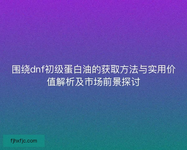 围绕dnf初级蛋白油的获取方法与实用价值解析及市场前景探讨 围绕dnf初级蛋白油的获取方法与实用价值解析及市场前景探讨