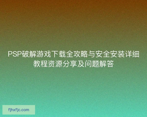 PSP破解游戏下载全攻略与安全安装详细教程资源分享及问题解答